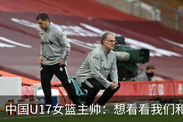 中国U17女篮主帅：想看看我们和世界篮球的差距 默契程度有待提高