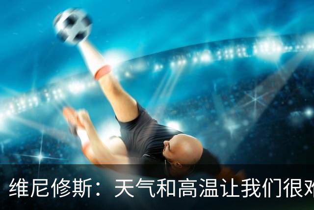 维尼修斯：天气和高温让我们很难保持节奏，但我们必须适应